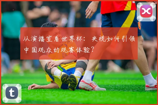 从演播室看世界杯：央视如何引领中国观众的观赛体验？
