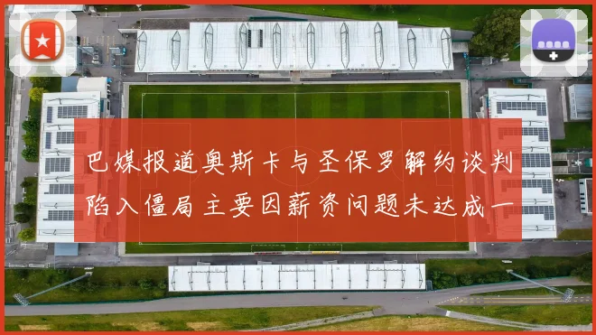 巴媒报道奥斯卡与圣保罗解约谈判陷入僵局主要因薪资问题未达成一致
