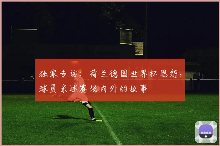 独家专访：荷兰德国世界杯恩怨，球员亲述赛场内外的故事