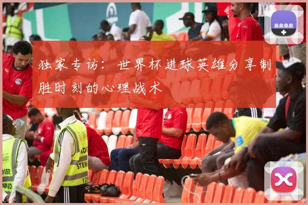 独家专访：世界杯进球英雄分享制胜时刻的心理战术